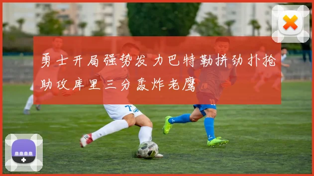 勇士开局强势发力巴特勒拼劲扑抢助攻库里三分轰炸老鹰