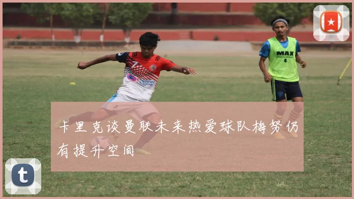 卡里克谈曼联未来热爱球队梅努仍有提升空间