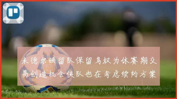 米德尔顿留队保留鸟权为休赛期交易创造机会侠队也在考虑续约方案