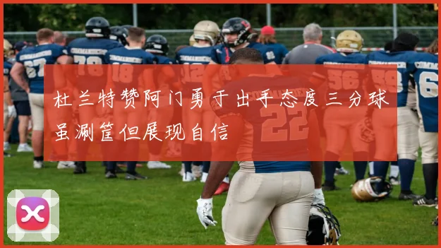 杜兰特赞阿门勇于出手态度三分球虽涮筐但展现自信