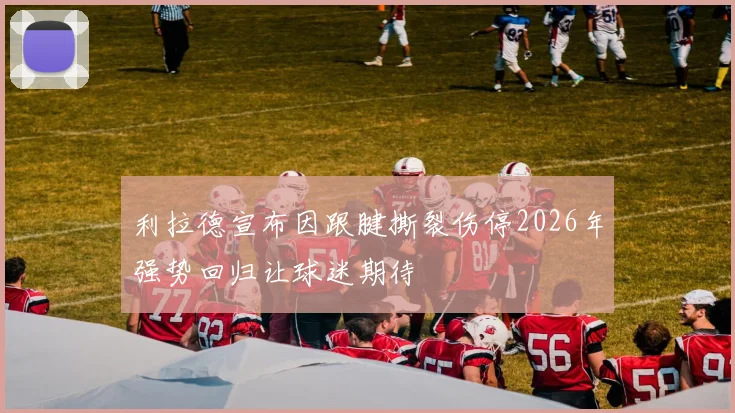 利拉德宣布因跟腱撕裂伤停2026年强势回归让球迷期待