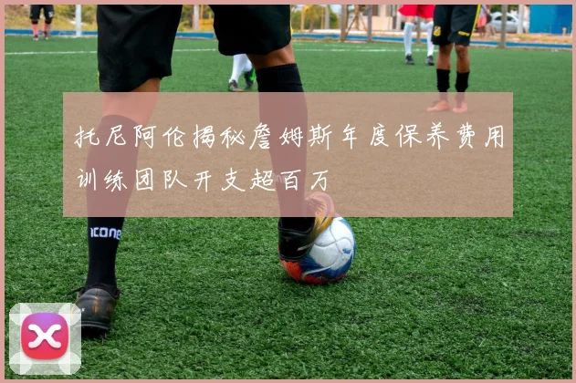 托尼阿伦揭秘詹姆斯年度保养费用训练团队开支超百万