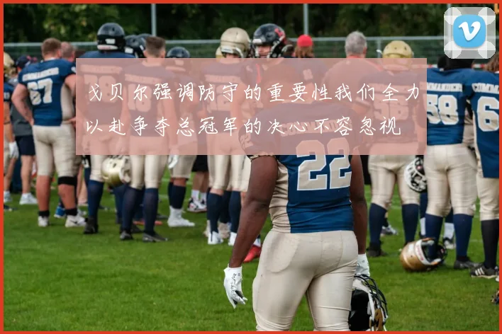 戈贝尔强调防守的重要性我们全力以赴争夺总冠军的决心不容忽视