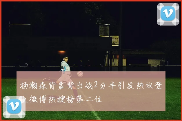 杨瀚森背靠背出战2分半引发热议登上微博热搜榜第二位