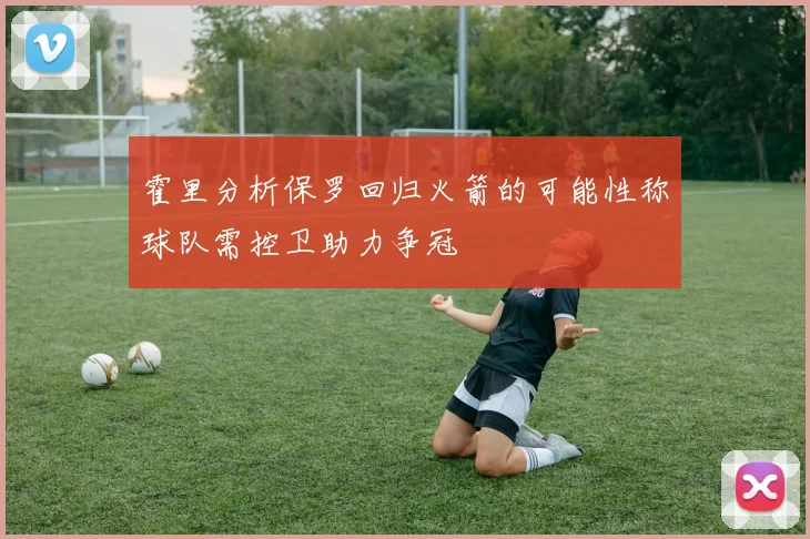 霍里分析保罗回归火箭的可能性称球队需控卫助力争冠