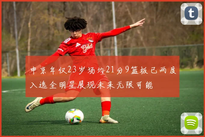 申京年仅23岁场均21分9篮板已两度入选全明星展现未来无限可能