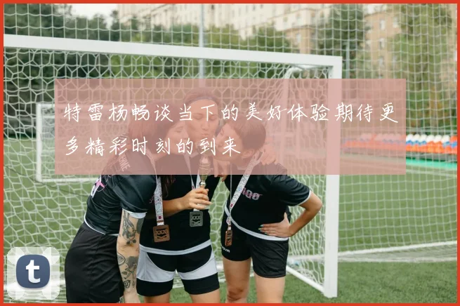 特雷杨畅谈当下的美好体验期待更多精彩时刻的到来