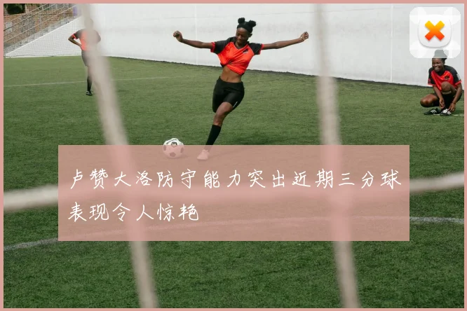 卢赞大洛防守能力突出近期三分球表现令人惊艳