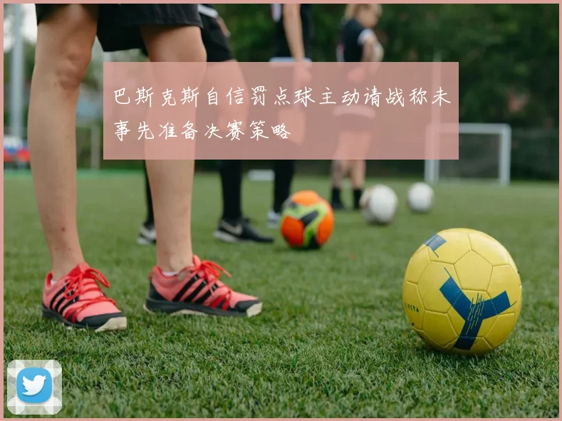 巴斯克斯自信罚点球主动请战称未事先准备决赛策略