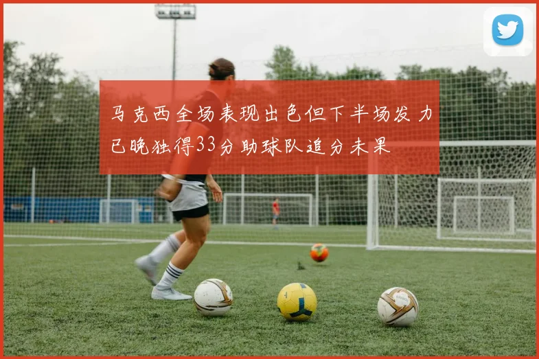 马克西全场表现出色但下半场发力已晚独得33分助球队追分未果