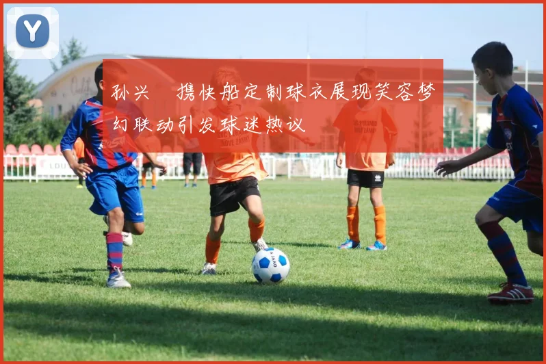 孙兴慜携快船定制球衣展现笑容梦幻联动引发球迷热议