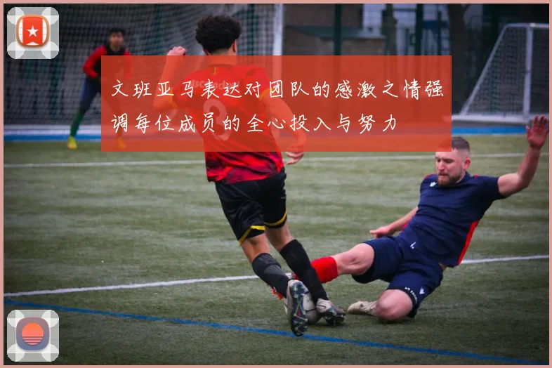 文班亚马表达对团队的感激之情强调每位成员的全心投入与努力