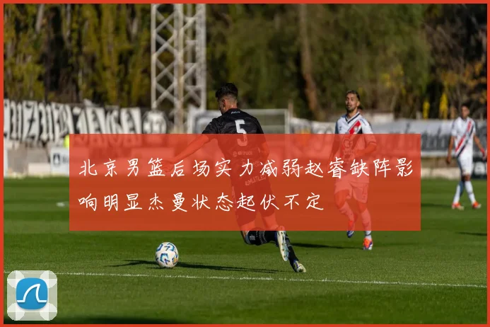 北京男篮后场实力减弱赵睿缺阵影响明显杰曼状态起伏不定