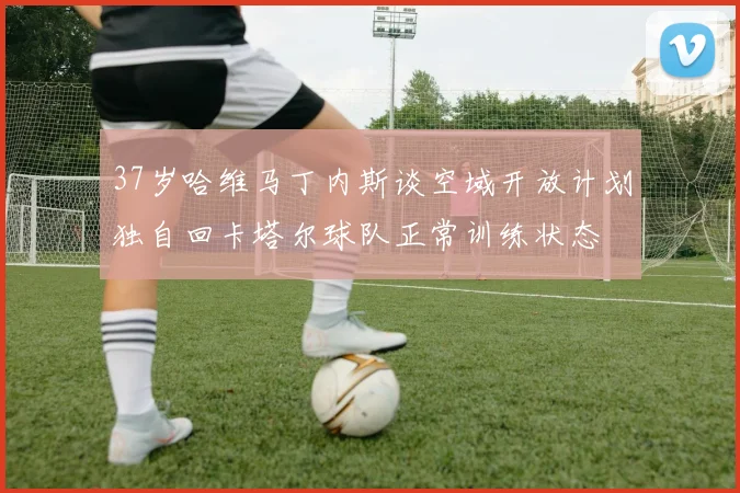 37岁哈维马丁内斯谈空域开放计划独自回卡塔尔球队正常训练状态