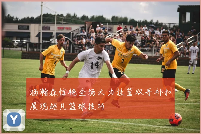 杨瀚森惊艳全场大力挂筐双手补扣展现超凡篮球技巧