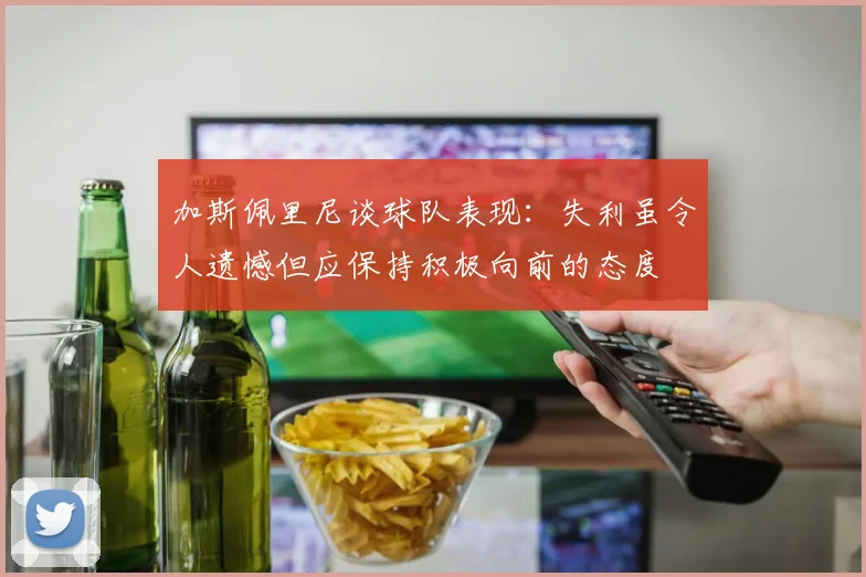 加斯佩里尼谈球队表现：失利虽令人遗憾但应保持积极向前的态度