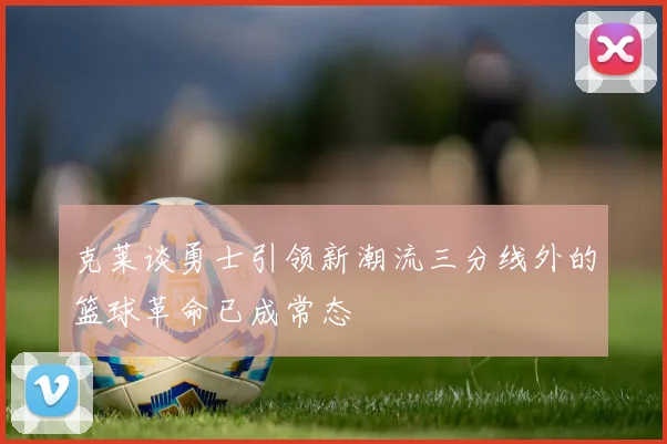 克莱谈勇士引领新潮流三分线外的篮球革命已成常态