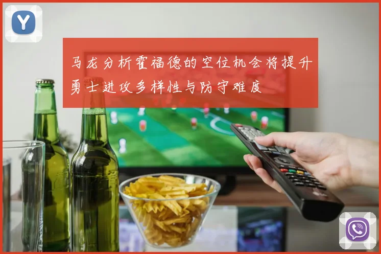 马龙分析霍福德的空位机会将提升勇士进攻多样性与防守难度