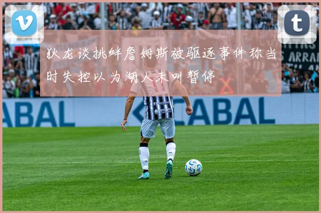 狄龙谈挑衅詹姆斯被驱逐事件称当时失控以为湖人未叫暂停