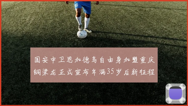 国安中卫恩加德乌自由身加盟重庆铜梁龙正式宣布年满35岁后新征程开启