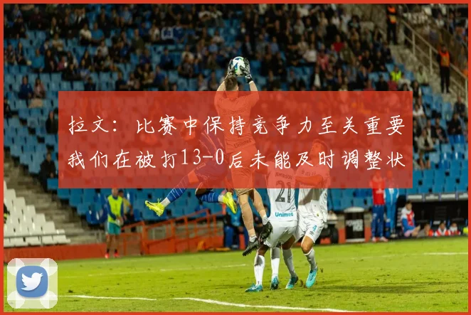 拉文：比赛中保持竞争力至关重要我们在被打13-0后未能及时调整状态