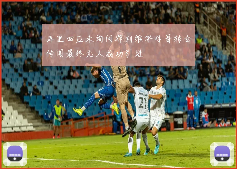库里回应未询问邓利维字母哥转会传闻最终无人成功引进