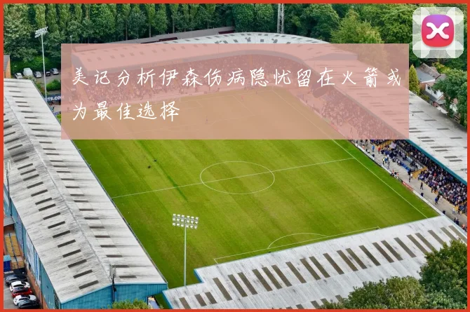 美记分析伊森伤病隐忧留在火箭或为最佳选择